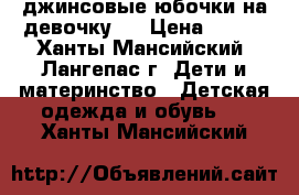  джинсовые юбочки на девочку   › Цена ­ 600 - Ханты-Мансийский, Лангепас г. Дети и материнство » Детская одежда и обувь   . Ханты-Мансийский